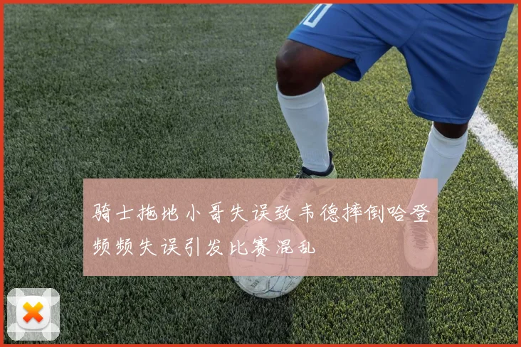 骑士拖地小哥失误致韦德摔倒哈登频频失误引发比赛混乱