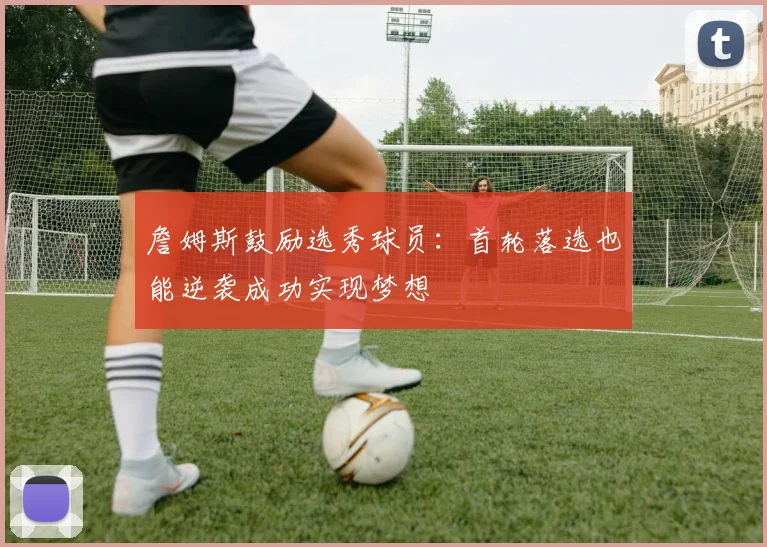 詹姆斯鼓励选秀球员：首轮落选也能逆袭成功实现梦想
