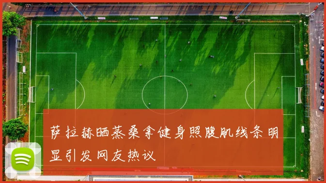 萨拉赫晒蒸桑拿健身照腹肌线条明显引发网友热议