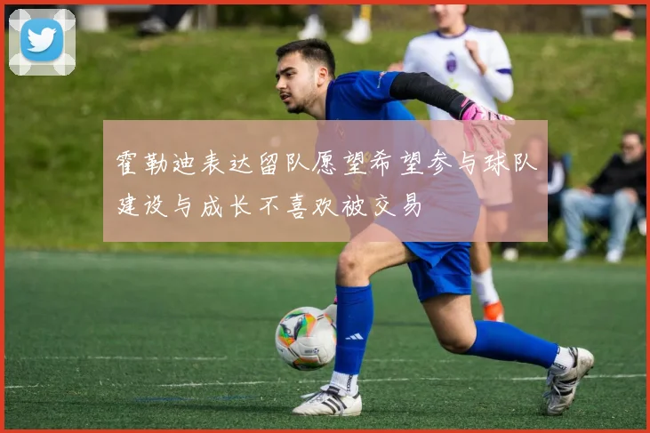霍勒迪表达留队愿望希望参与球队建设与成长不喜欢被交易