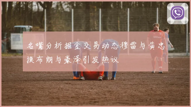 名嘴分析掘金交易动态穆雷与黄忠换布朗与豪泽引发热议