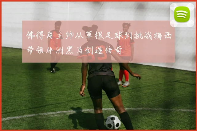 佛得角主帅从草根足球到挑战梅西带领非洲黑马创造传奇