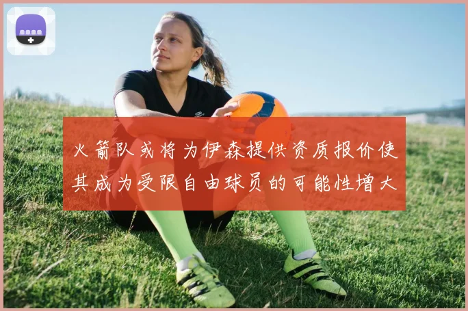 火箭队或将为伊森提供资质报价使其成为受限自由球员的可能性增大