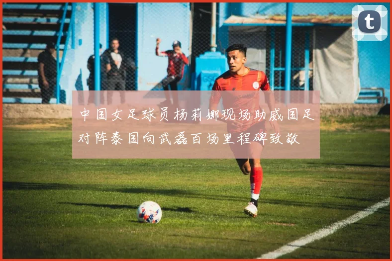 中国女足球员杨莉娜现场助威国足对阵泰国向武磊百场里程碑致敬