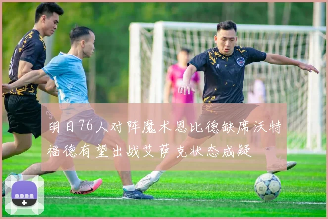 明日76人对阵魔术恩比德缺席沃特福德有望出战艾萨克状态成疑