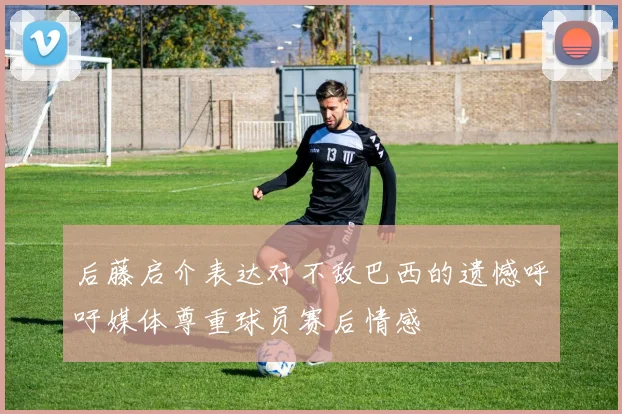 后藤启介表达对不敌巴西的遗憾呼吁媒体尊重球员赛后情感