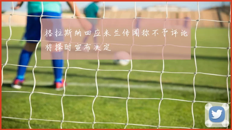 格拉斯纳回应米兰传闻称不予评论将择时宣布决定