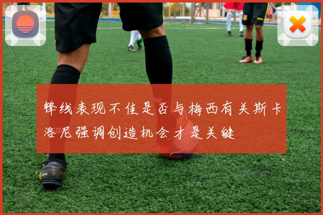锋线表现不佳是否与梅西有关斯卡洛尼强调创造机会才是关键
