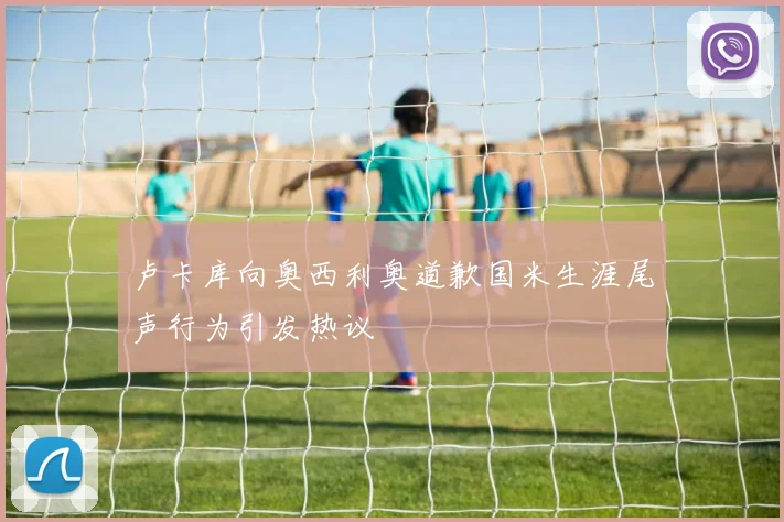 卢卡库向奥西利奥道歉国米生涯尾声行为引发热议