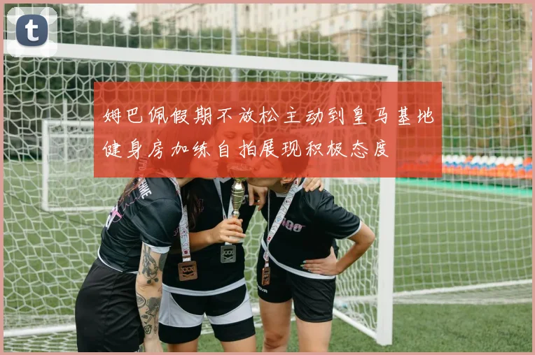 姆巴佩假期不放松主动到皇马基地健身房加练自拍展现积极态度