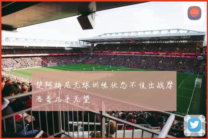 楚阿梅尼无球训练状态不佳出战摩洛哥几乎无望