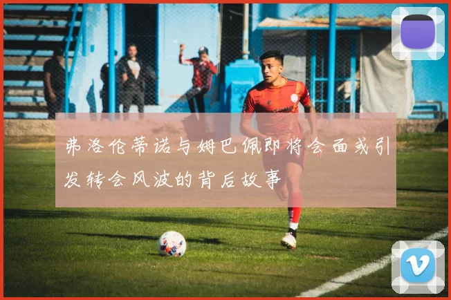 弗洛伦蒂诺与姆巴佩即将会面或引发转会风波的背后故事