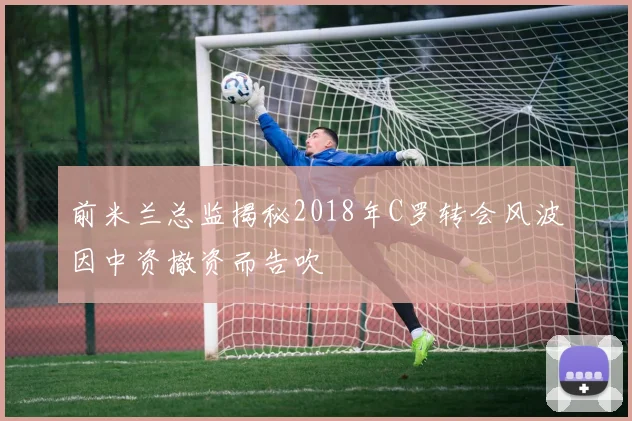 前米兰总监揭秘2018年C罗转会风波因中资撤资而告吹