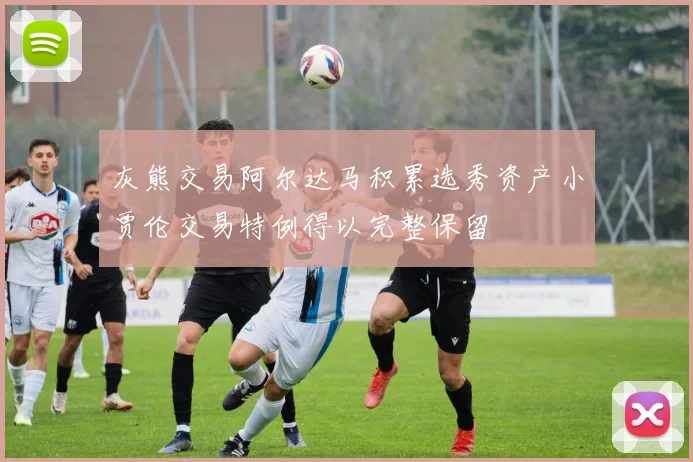 灰熊交易阿尔达马积累选秀资产小贾伦交易特例得以完整保留