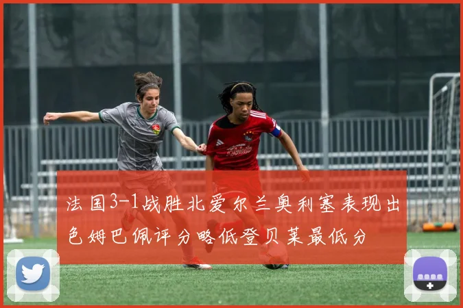 法国3-1战胜北爱尔兰奥利塞表现出色姆巴佩评分略低登贝莱最低分