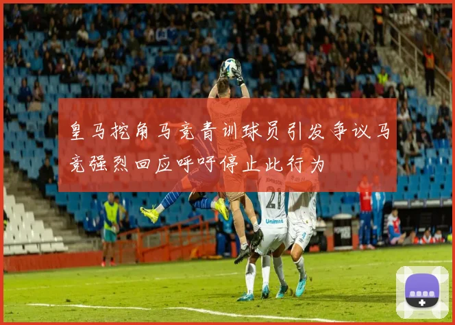 皇马挖角马竞青训球员引发争议马竞强烈回应呼吁停止此行为