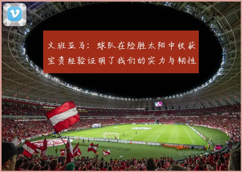 文班亚马：球队在险胜太阳中收获宝贵经验证明了我们的实力与韧性