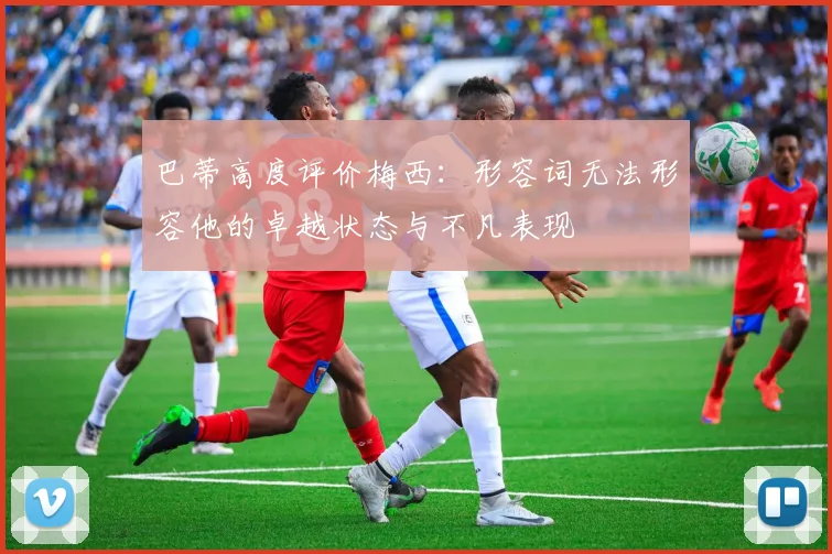 巴蒂高度评价梅西：形容词无法形容他的卓越状态与不凡表现