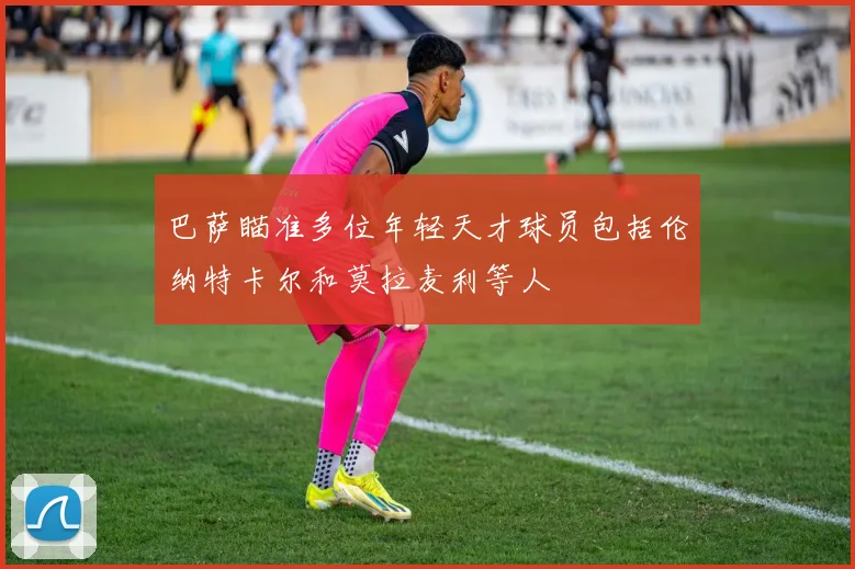 巴萨瞄准多位年轻天才球员包括伦纳特卡尔和莫拉麦利等人