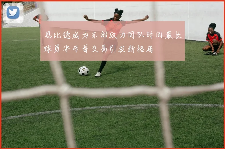 恩比德成为东部效力同队时间最长球员字母哥交易引发新格局