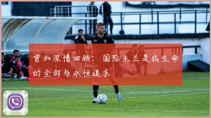 曾加深情回顾：国际米兰是我生命的全部与永恒追求