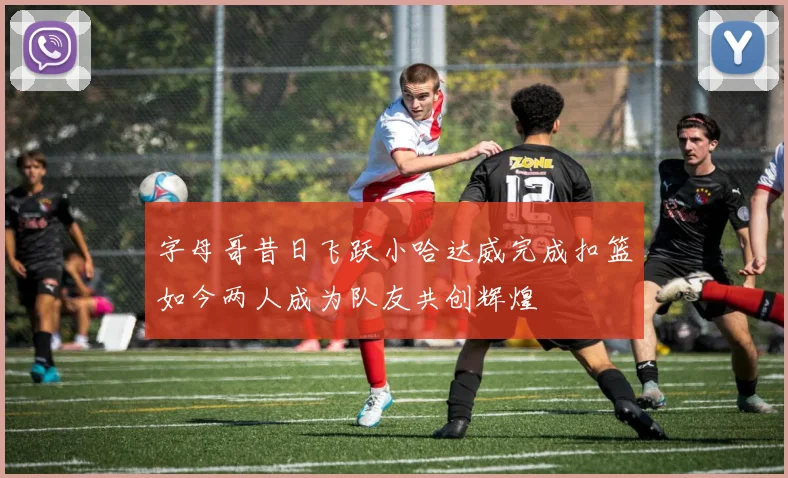 字母哥昔日飞跃小哈达威完成扣篮如今两人成为队友共创辉煌