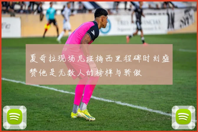 夏奇拉现场见证梅西里程碑时刻盛赞他是无数人的榜样与骄傲
