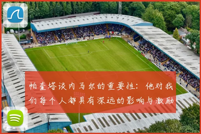 帕奎塔谈内马尔的重要性：他对我们每个人都具有深远的影响与激励