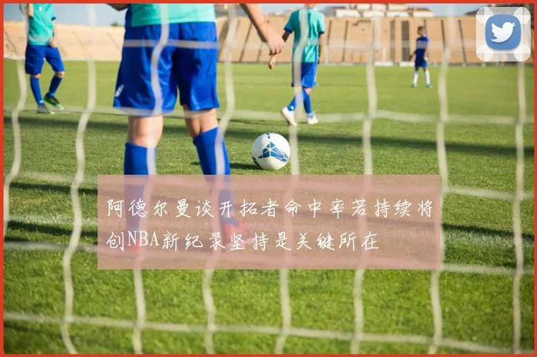 阿德尔曼谈开拓者命中率若持续将创NBA新纪录坚持是关键所在