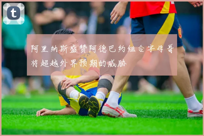 阿里纳斯盛赞阿德巴约组合字母哥将超越外界预期的威胁